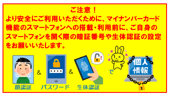 ご注意！より安全にご利用いただくために、マイナンバーカード機能のスマートフォンへの搭載・利用前に、ご自身のスマートフォンを開く際の暗証番号や生体認証の設定をお願いいたします。