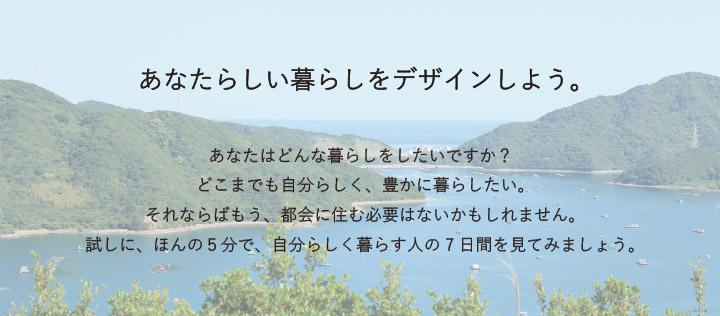 あなたの暮らしをデザインしよう。あなたはどんな暮らしをしたいですか？どこまでも自分らしく、豊かに暮らしたい。それならばもう、都会に住む必要はないかもしれません。試しに、ほんの5分で、自分らしく暮らす人の7日間を見てみましょう。